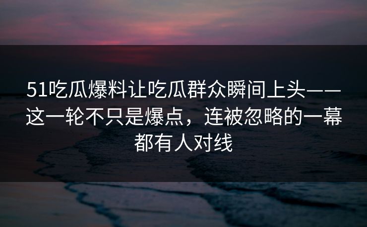 51吃瓜爆料让吃瓜群众瞬间上头——这一轮不只是爆点，连被忽略的一幕都有人对线
